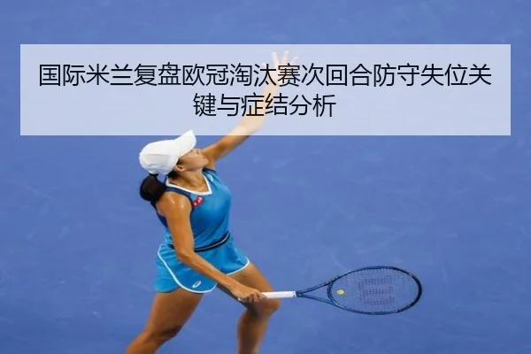国际米兰复盘欧冠淘汰赛次回合防守失位关键与症结分析