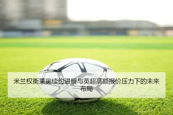 米兰权衡莱奥续约进展与英超高额报价压力下的未来布局