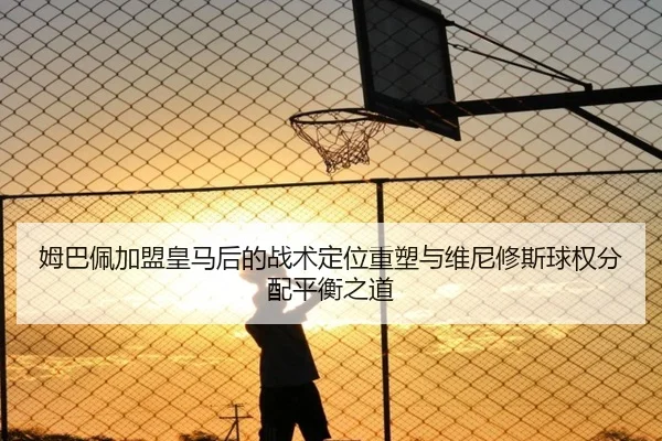 姆巴佩加盟皇马后的战术定位重塑与维尼修斯球权分配平衡之道