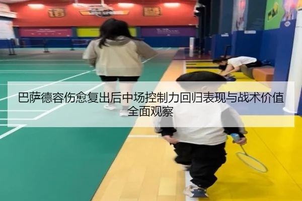 巴萨德容伤愈复出后中场控制力回归表现与战术价值全面观察