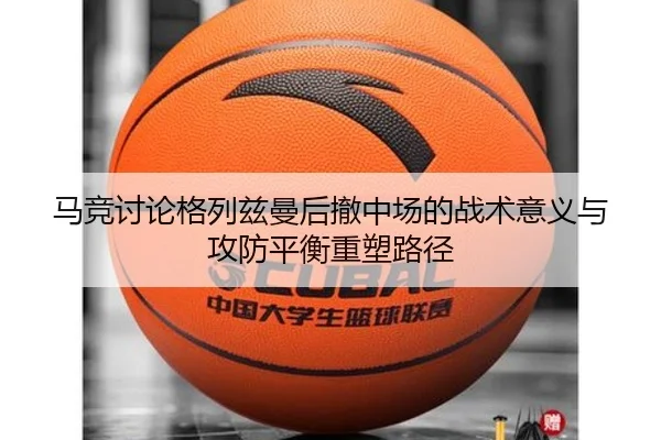 马竞讨论格列兹曼后撤中场的战术意义与攻防平衡重塑路径