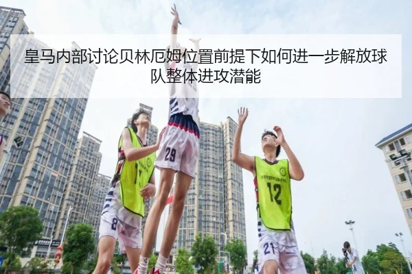 皇马内部讨论贝林厄姆位置前提下如何进一步解放球队整体进攻潜能