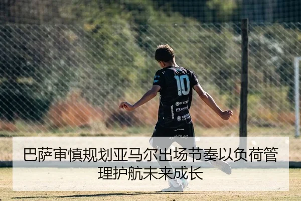 巴萨审慎规划亚马尔出场节奏以负荷管理护航未来成长